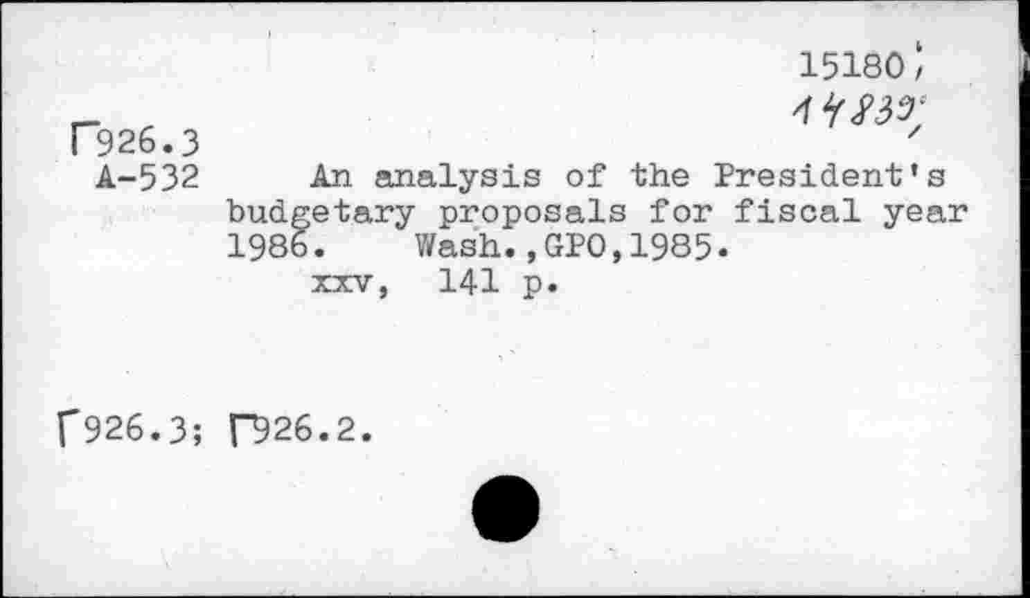 ﻿15180 ‘
P926.3 A-532
4W;
An analysis of the President’s budgetary proposals for fiscal year 198b.	Wash.,GPO,1985.
xxv, 141 p.
f926.3; ["926.2.